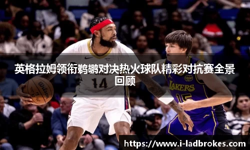 英格拉姆领衔鹈鹕对决热火球队精彩对抗赛全景回顾