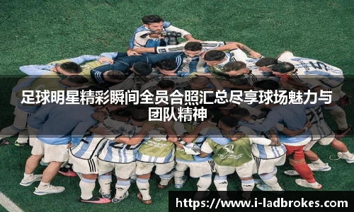足球明星精彩瞬间全员合照汇总尽享球场魅力与团队精神