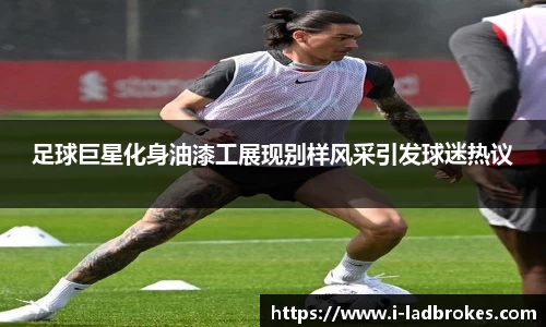 足球巨星化身油漆工展现别样风采引发球迷热议